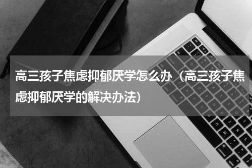 高三孩子焦虑抑郁厌学怎么办（高三孩子焦虑抑郁厌学的解决办法）