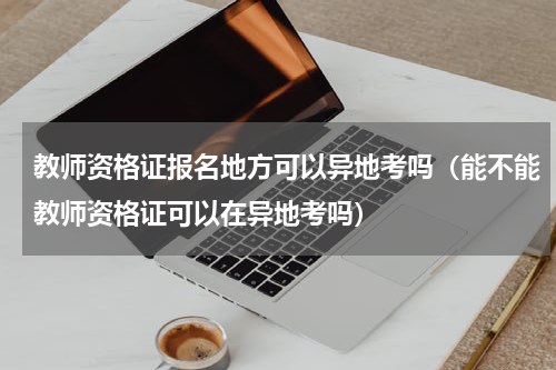 教师资格证报名地方可以异地考吗（能不能教师资格证可以在异地考吗）
