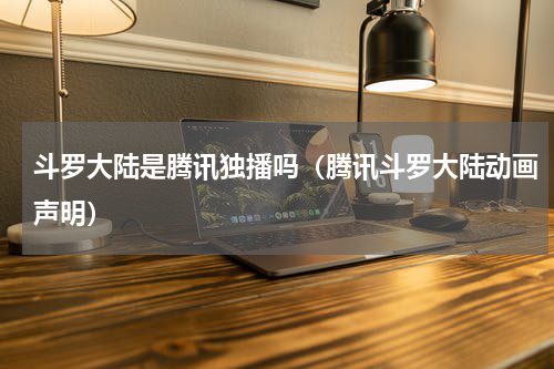 斗罗大陆是腾讯独播吗（腾讯斗罗大陆动画声明）