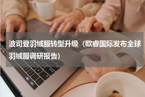 波司登羽绒服转型升级（欧睿国际发布全球羽绒服调研报告）
