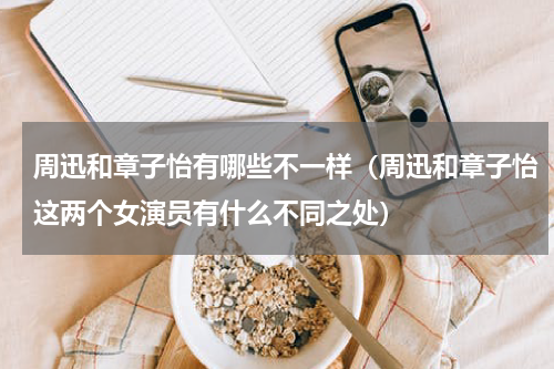 周迅和章子怡有哪些不一样（周迅和章子怡这两个女演员有什么不同之处）