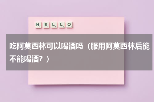吃阿莫西林可以喝酒吗（服用阿莫西林后能不能喝酒？）