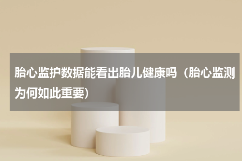 胎心监护数据能看出胎儿健康吗（胎心监测为何如此重要）