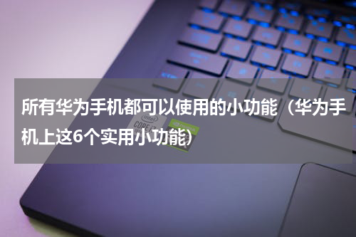 所有华为手机都可以使用的小功能（华为手机上这6个实用小功能）
