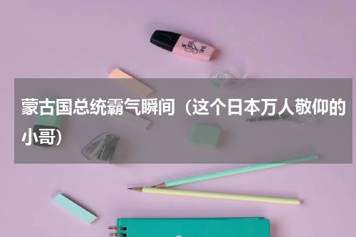 蒙古国总统霸气瞬间（这个日本万人敬仰的小哥）