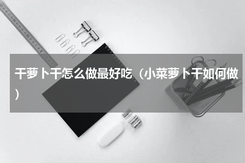 干萝卜干怎么做最好吃（小菜萝卜干如何做）