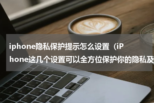 iphone隐私保护提示怎么设置（iPhone这几个设置可以全方位保护你的隐私及安全）