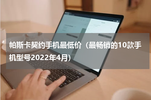 帕斯卡契约手机最低价（最畅销的10款手机型号2022年4月）