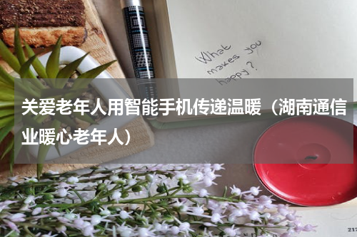 关爱老年人用智能手机传递温暖（湖南通信业暖心老年人）