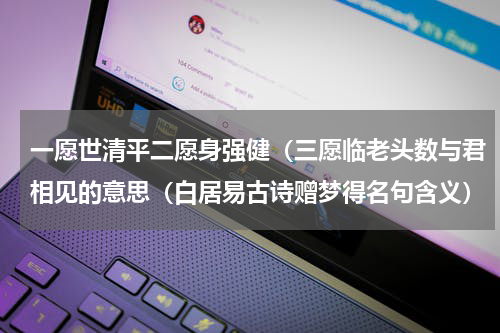 一愿世清平二愿身强健（三愿临老头数与君相见的意思（白居易古诗赠梦得名句含义）