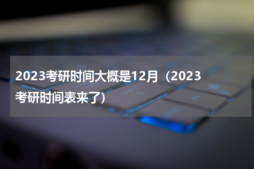 2023考研时间大概是12月（2023考研时间表来了）