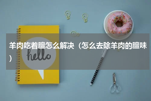 羊肉吃着膻怎么解决（怎么去除羊肉的膻味）