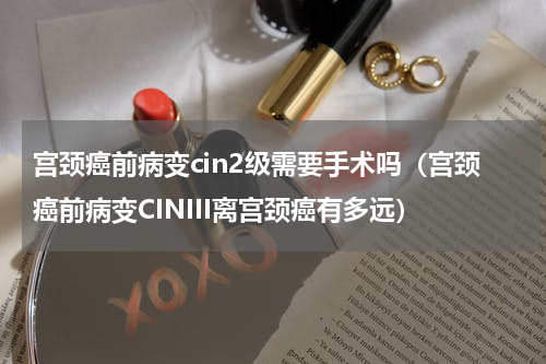 宫颈癌前病变cin2级需要手术吗（宫颈癌前病变CINIII离宫颈癌有多远）