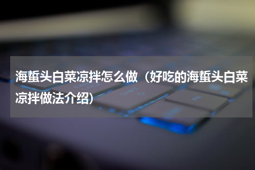 海蜇头白菜凉拌怎么做（好吃的海蜇头白菜凉拌做法介绍）