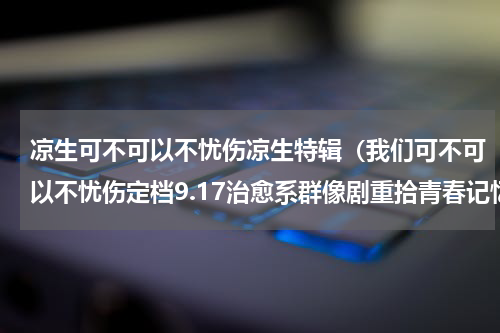 凉生可不可以不忧伤凉生特辑（我们可不可以不忧伤定档9.17治愈系群像剧重拾青春记忆）