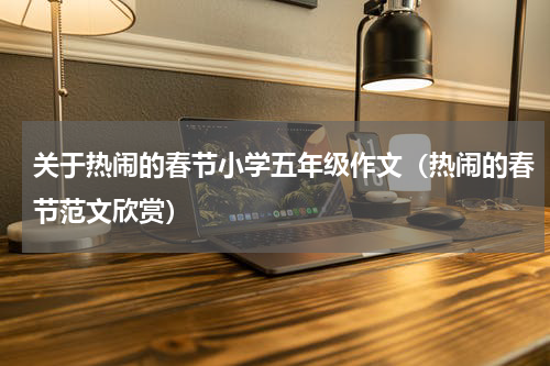 关于热闹的春节小学五年级作文（热闹的春节范文欣赏）