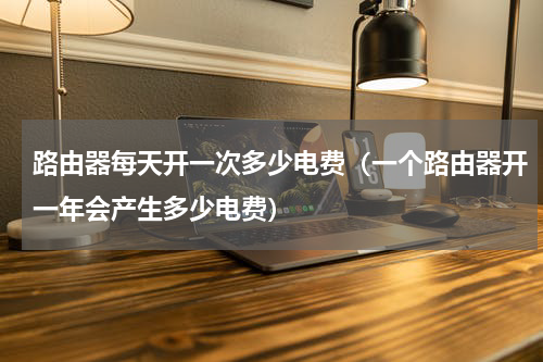 路由器每天开一次多少电费（一个路由器开一年会产生多少电费）