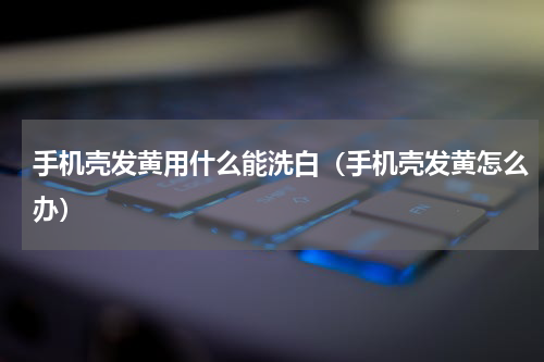 手机壳发黄用什么能洗白（手机壳发黄怎么办）