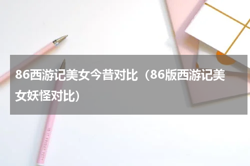 86西游记美女今昔对比（86版西游记美女妖怪对比）