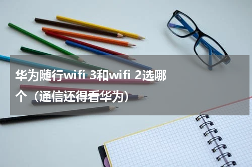 华为随行wifi 3和wifi 2选哪个（通信还得看华为）