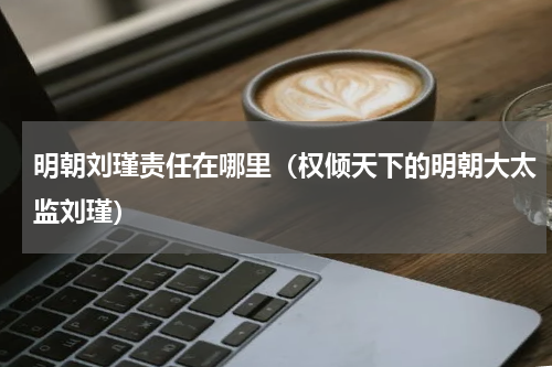 明朝刘瑾责任在哪里（权倾天下的明朝大太监刘瑾）