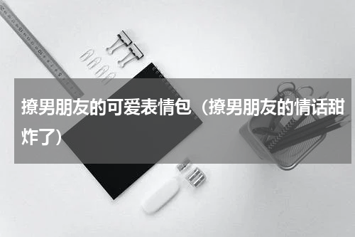 撩男朋友的可爱表情包（撩男朋友的情话甜炸了）