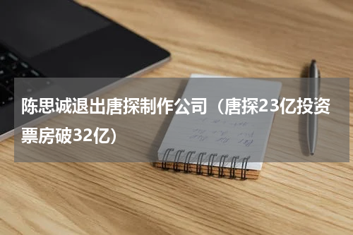 陈思诚退出唐探制作公司（唐探23亿投资票房破32亿）