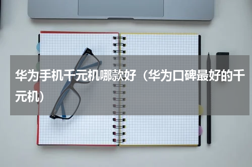 华为手机千元机哪款好（华为口碑最好的千元机）