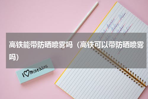 高铁能带防晒喷雾吗（高铁可以带防晒喷雾吗）