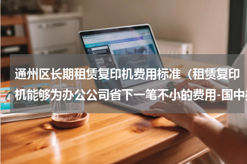 通州区长期租赁复印机费用标准（租赁复印机能够为办公公司省下一笔不小的费用-国中办公设备）