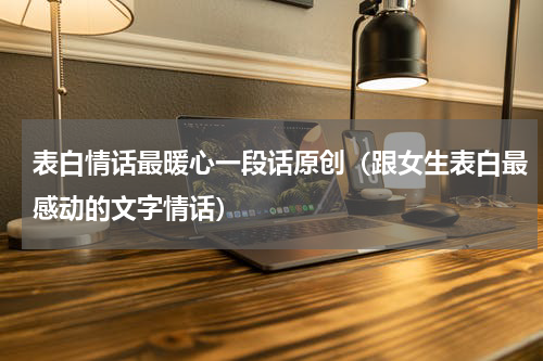 表白情话最暖心一段话原创（跟女生表白最感动的文字情话）