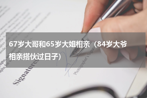 67岁大哥和65岁大姐相亲（84岁大爷相亲搭伙过日子）