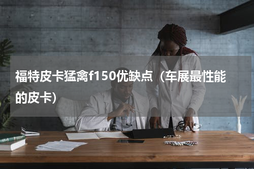 福特皮卡猛禽f150优缺点（车展最性能的皮卡）