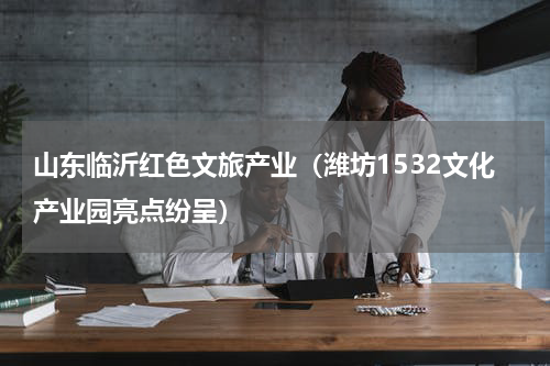 山东临沂红色文旅产业（潍坊1532文化产业园亮点纷呈）