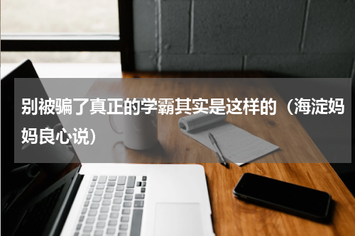 别被骗了真正的学霸其实是这样的（海淀妈妈良心说）