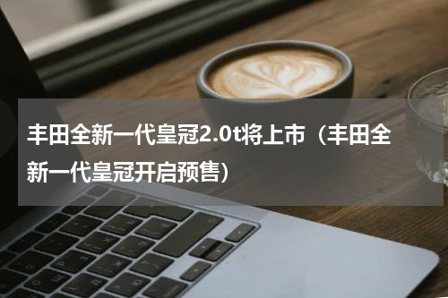 丰田全新一代皇冠2.0t将上市（丰田全新一代皇冠开启预售）