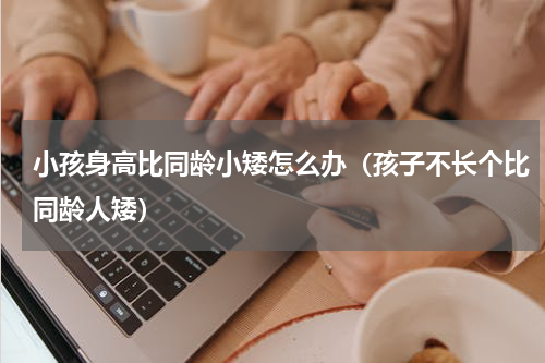 小孩身高比同龄小矮怎么办（孩子不长个比同龄人矮）