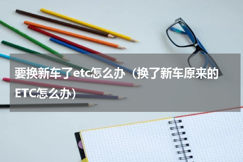 要换新车了etc怎么办（换了新车原来的ETC怎么办）