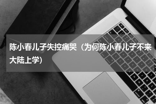 陈小春儿子失控痛哭（为何陈小春儿子不来大陆上学）