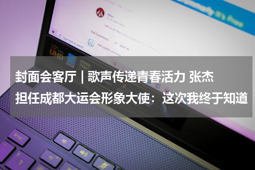 封面会客厅 | 歌声传递青春活力 张杰担任成都大运会形象大使：这次我终于知道“YYDS”是什么意思了
