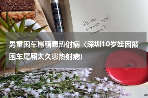 男童困车尾箱患热射病（深圳10岁娃因被困车尾厢太久患热射病）