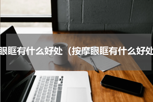 刮眼眶有什么好处（按摩眼眶有什么好处）