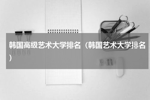 韩国高级艺术大学排名（韩国艺术大学排名）