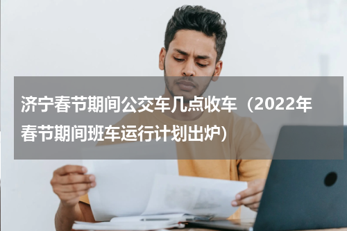 济宁春节期间公交车几点收车（2022年春节期间班车运行计划出炉）