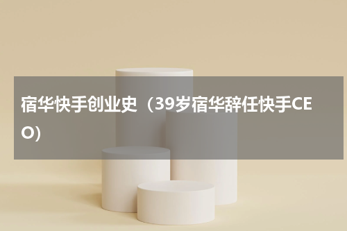 宿华快手创业史（39岁宿华辞任快手CEO）