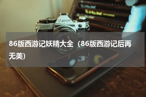 86版西游记妖精大全（86版西游记后再无美）
