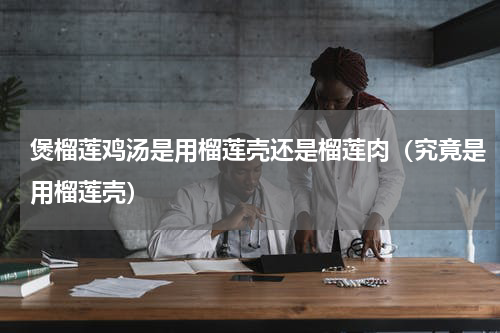 煲榴莲鸡汤是用榴莲壳还是榴莲肉（究竟是用榴莲壳）