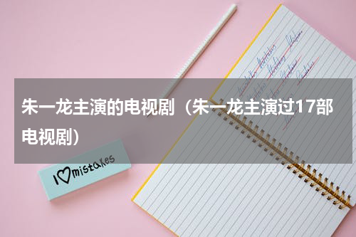 朱一龙主演的电视剧（朱一龙主演过17部电视剧）