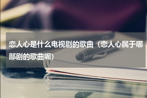 恋人心是什么电视剧的歌曲（恋人心属于哪部剧的歌曲呢）
