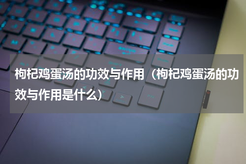 枸杞鸡蛋汤的功效与作用（枸杞鸡蛋汤的功效与作用是什么）